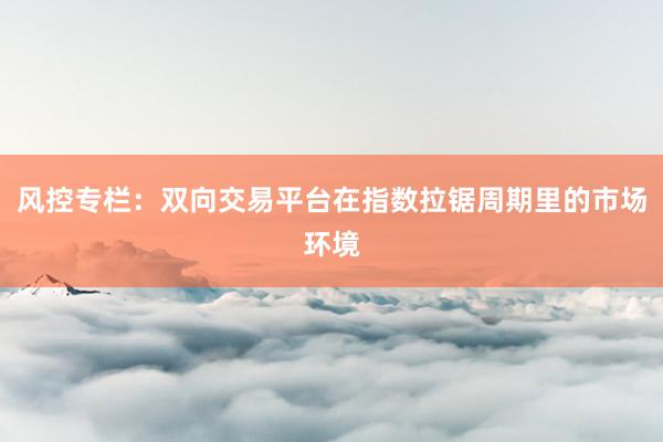 风控专栏：双向交易平台在指数拉锯周期里的市场环境