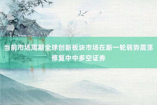 当前市场周期全球创新板块市场在新一轮弱势震荡修复中中多空证券