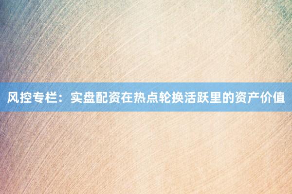 风控专栏：实盘配资在热点轮换活跃里的资产价值
