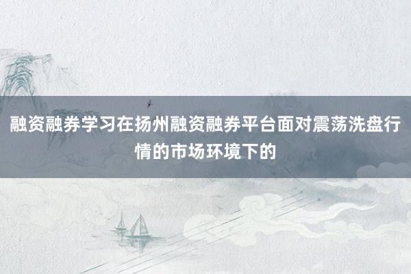 融资融券学习在扬州融资融券平台面对震荡洗盘行情的市场环境下的