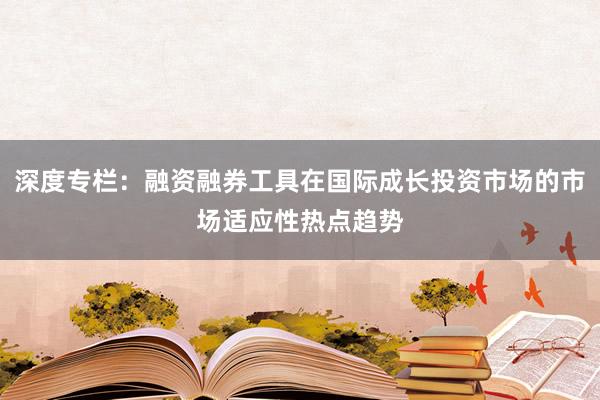 深度专栏：融资融券工具在国际成长投资市场的市场适应性热点趋势