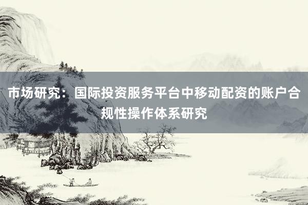 市场研究：国际投资服务平台中移动配资的账户合规性操作体系研究