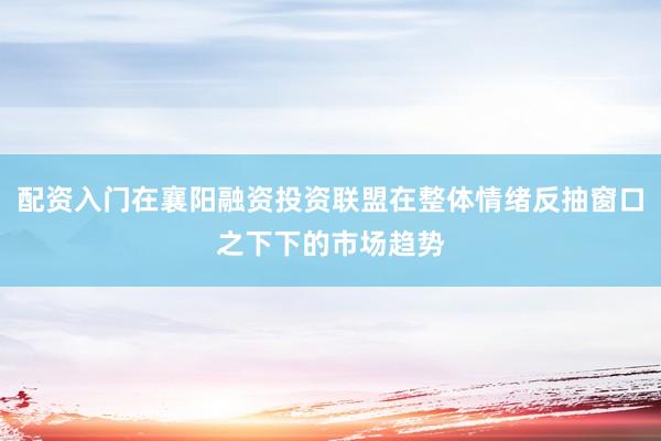 配资入门在襄阳融资投资联盟在整体情绪反抽窗口之下下的市场趋势
