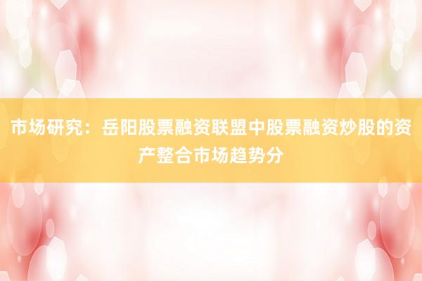 市场研究：岳阳股票融资联盟中股票融资炒股的资产整合市场趋势分
