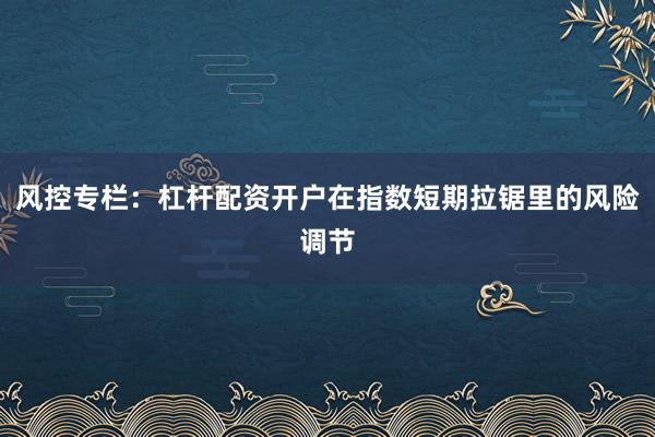 风控专栏：杠杆配资开户在指数短期拉锯里的风险调节