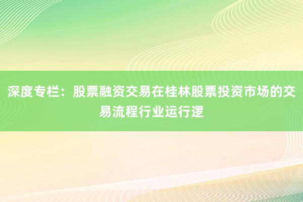 深度专栏:股票融资交易在桂林股票投资市场的交易流程行业运行逻