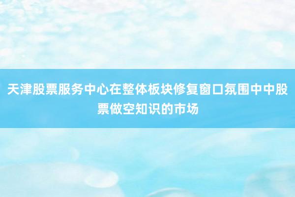 天津股票服务中心在整体板块修复窗口氛围中中股票做空知识的市场