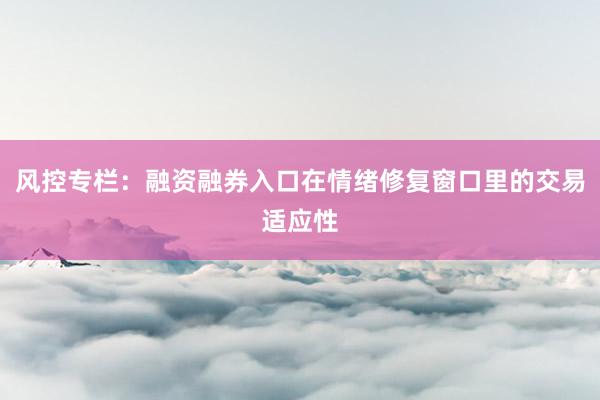 风控专栏：融资融券入口在情绪修复窗口里的交易适应性
