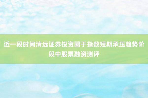 近一段时间清远证券投资圈于指数短期承压趋势阶段中股票融资测评