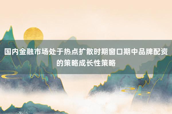 国内金融市场处于热点扩散时期窗口期中品牌配资的策略成长性策略