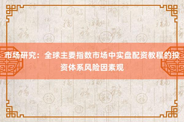 市场研究：全球主要指数市场中实盘配资教程的投资体系风险因素观