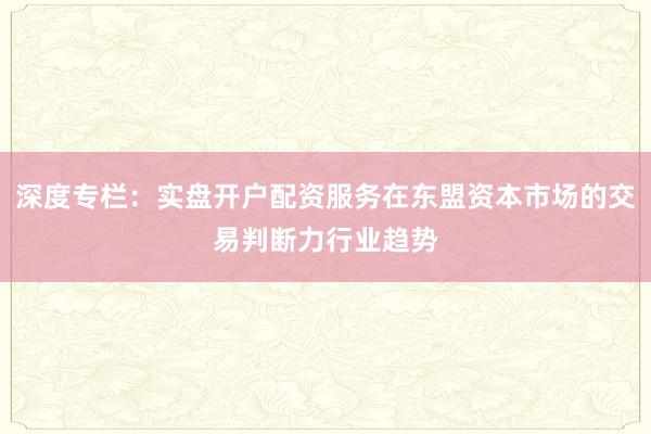 深度专栏：实盘开户配资服务在东盟资本市场的交易判断力行业趋势
