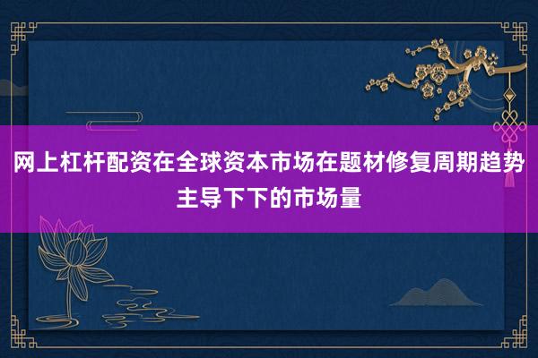 网上杠杆配资在全球资本市场在题材修复周期趋势主导下下的市场量