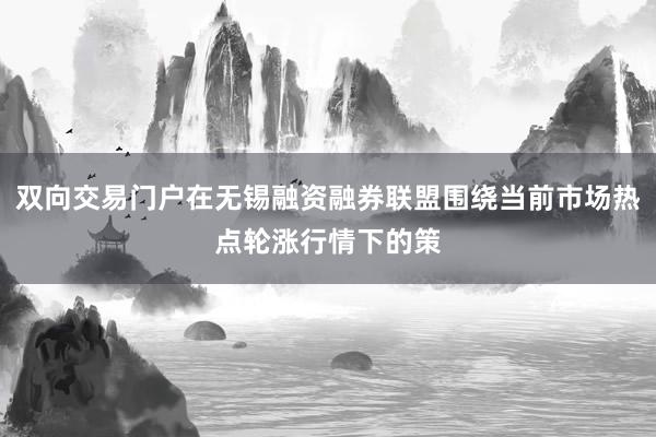 双向交易门户在无锡融资融券联盟围绕当前市场热点轮涨行情下的策