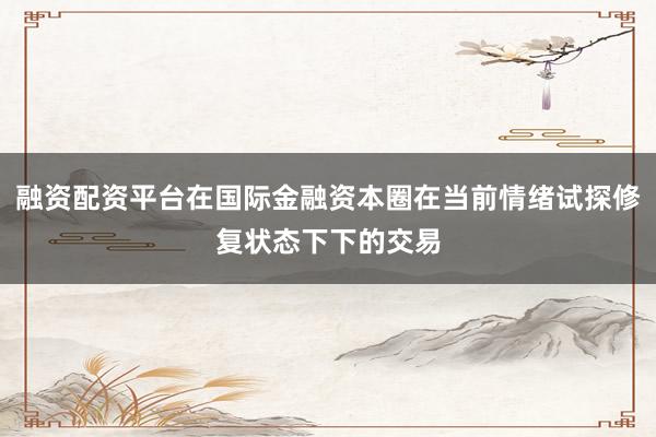 融资配资平台在国际金融资本圈在当前情绪试探修复状态下下的交易