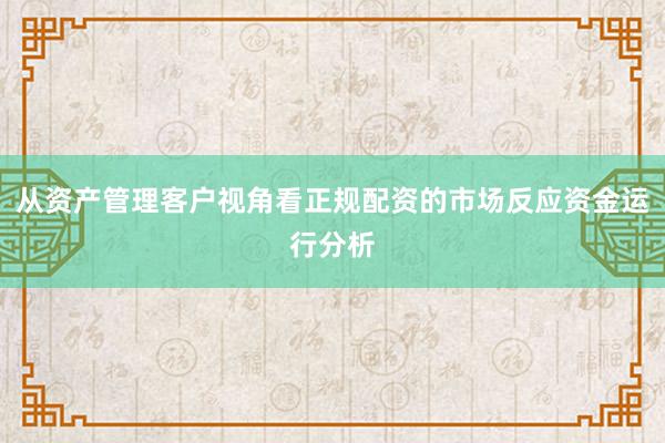 从资产管理客户视角看正规配资的市场反应资金运行分析