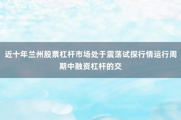 近十年兰州股票杠杆市场处于震荡试探行情运行周期中融资杠杆的交