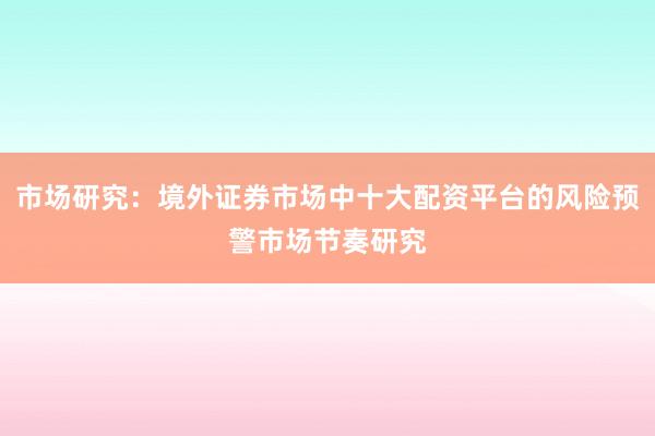 市场研究：境外证券市场中十大配资平台的风险预警市场节奏研究