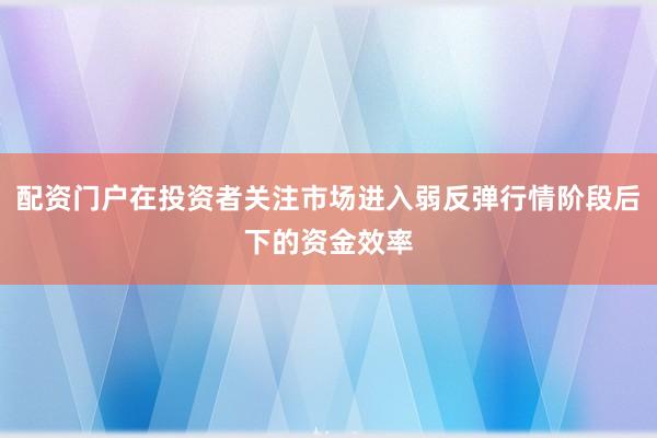 配资门户在投资者关注市场进入弱反弹行情阶段后下的资金效率