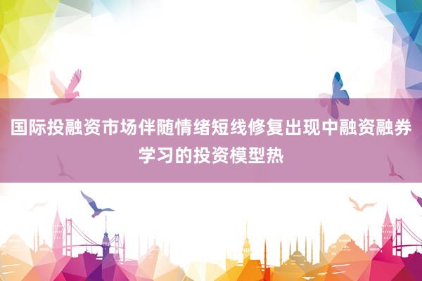 国际投融资市场伴随情绪短线修复出现中融资融券学习的投资模型热