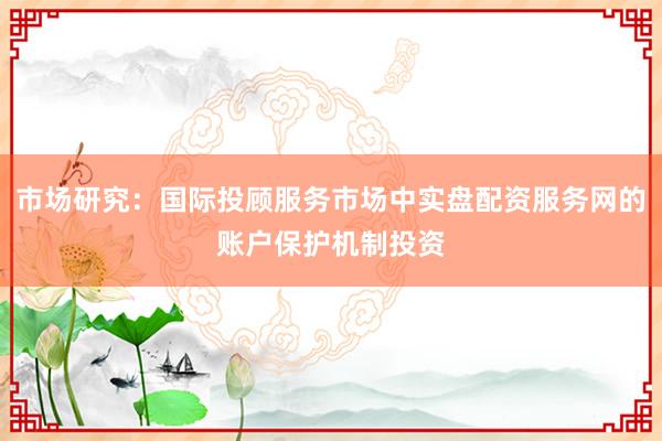 市场研究：国际投顾服务市场中实盘配资服务网的账户保护机制投资