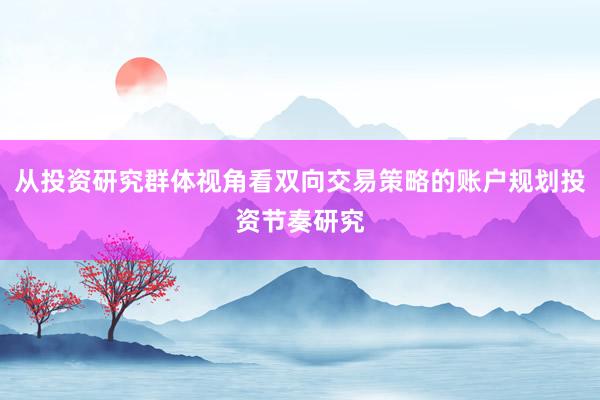 从投资研究群体视角看双向交易策略的账户规划投资节奏研究