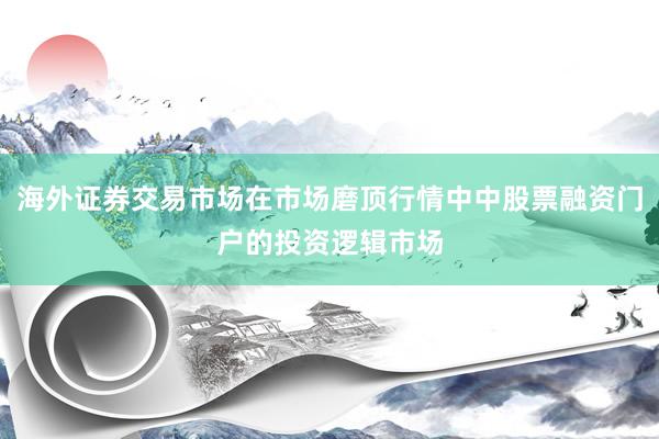 海外证券交易市场在市场磨顶行情中中股票融资门户的投资逻辑市场
