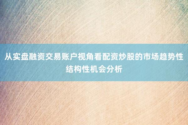 从实盘融资交易账户视角看配资炒股的市场趋势性结构性机会分析