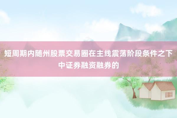 短周期内随州股票交易圈在主线震荡阶段条件之下中证券融资融券的