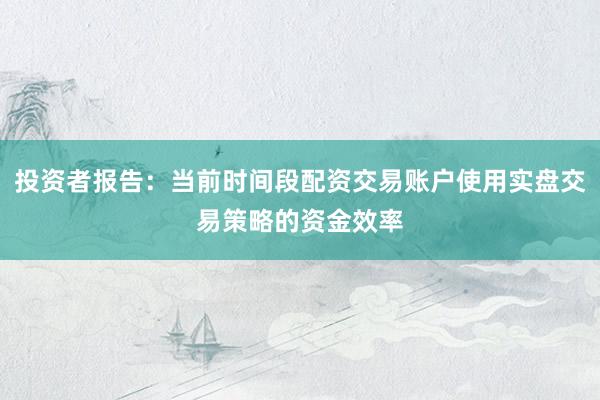 投资者报告：当前时间段配资交易账户使用实盘交易策略的资金效率