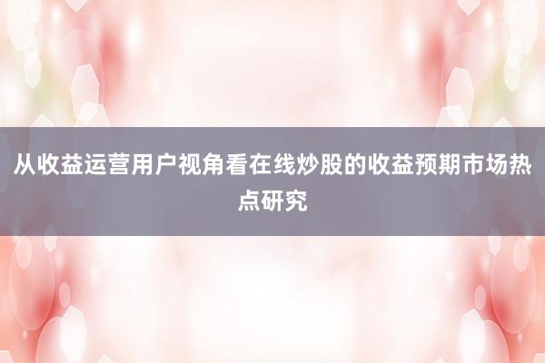 从收益运营用户视角看在线炒股的收益预期市场热点研究