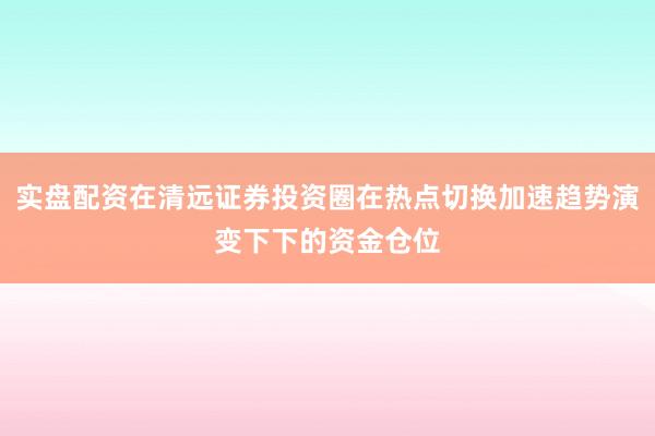 实盘配资在清远证券投资圈在热点切换加速趋势演变下下的资金仓位