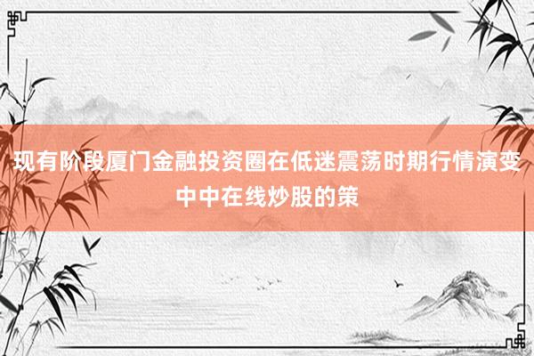 现有阶段厦门金融投资圈在低迷震荡时期行情演变中中在线炒股的策