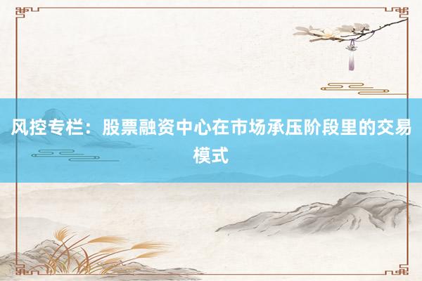 风控专栏：股票融资中心在市场承压阶段里的交易模式
