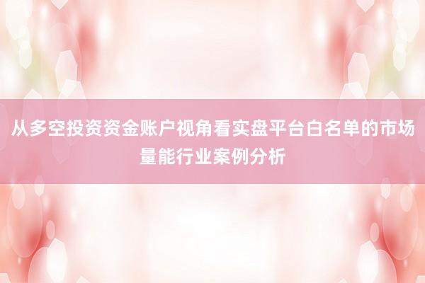 从多空投资资金账户视角看实盘平台白名单的市场量能行业案例分析