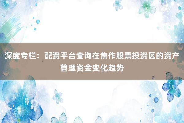 深度专栏：配资平台查询在焦作股票投资区的资产管理资金变化趋势