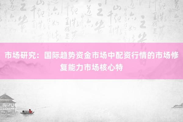 市场研究：国际趋势资金市场中配资行情的市场修复能力市场核心特