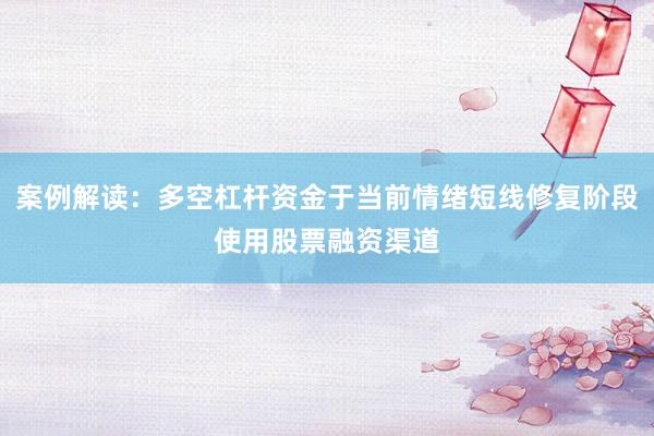 案例解读：多空杠杆资金于当前情绪短线修复阶段使用股票融资渠道
