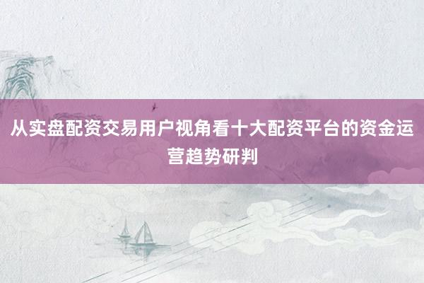 从实盘配资交易用户视角看十大配资平台的资金运营趋势研判