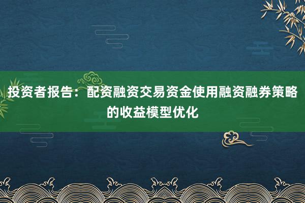 投资者报告：配资融资交易资金使用融资融券策略的收益模型优化