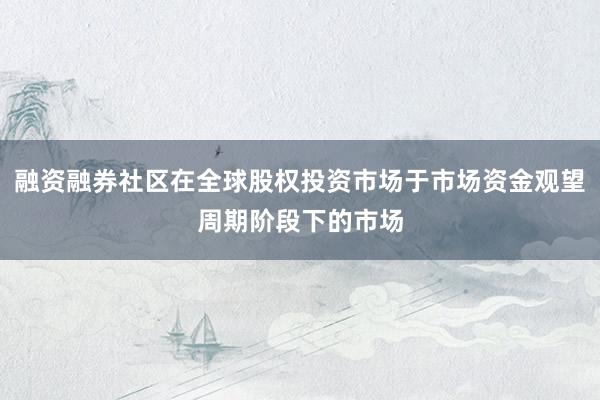 融资融券社区在全球股权投资市场于市场资金观望周期阶段下的市场