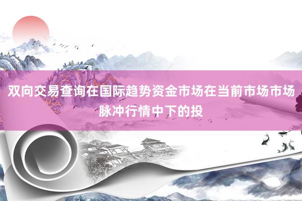 双向交易查询在国际趋势资金市场在当前市场市场脉冲行情中下的投