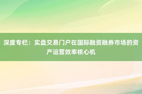 深度专栏：实盘交易门户在国际融资融券市场的资产运营效率核心机