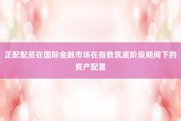 正配配资在国际金融市场在指数筑底阶段期间下的资产配置