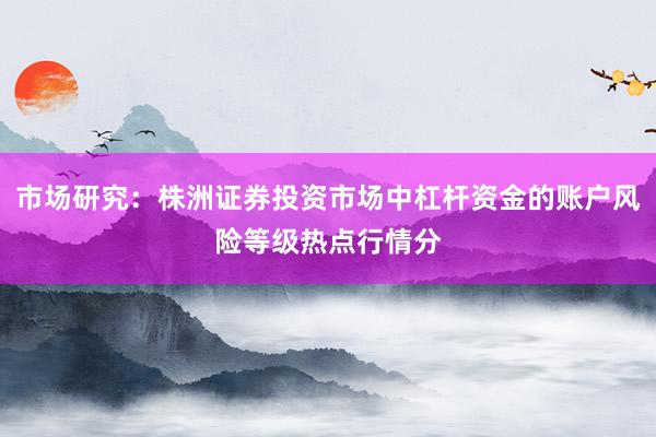 市场研究：株洲证券投资市场中杠杆资金的账户风险等级热点行情分