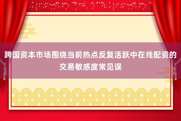 跨国资本市场围绕当前热点反复活跃中在线配资的交易敏感度常见误