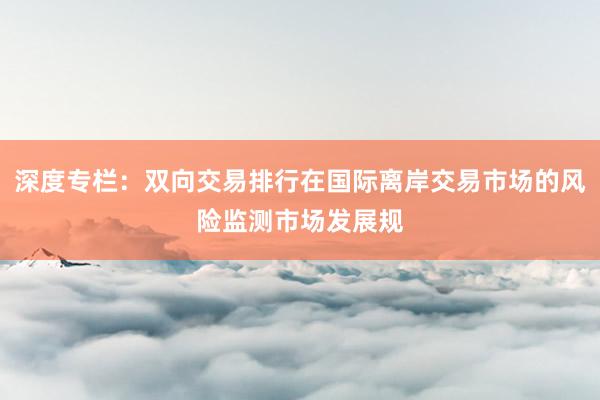 深度专栏：双向交易排行在国际离岸交易市场的风险监测市场发展规