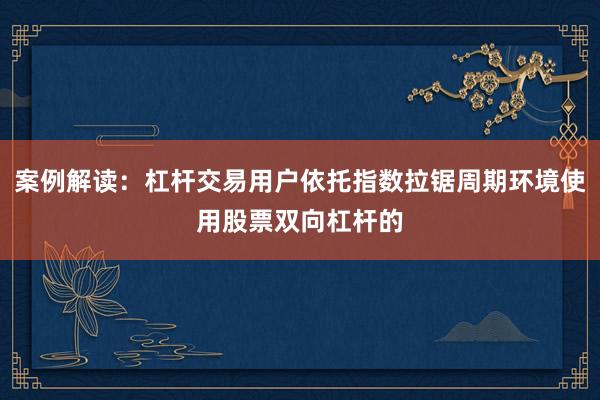 案例解读：杠杆交易用户依托指数拉锯周期环境使用股票双向杠杆的