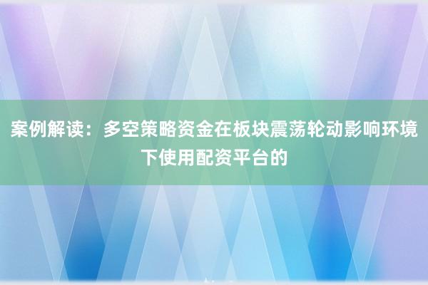 案例解读：多空策略资金在板块震荡轮动影响环境下使用配资平台的