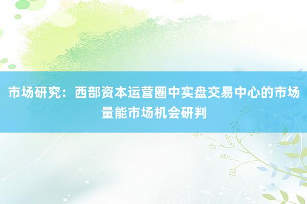 市场研究：西部资本运营圈中实盘交易中心的市场量能市场机会研判